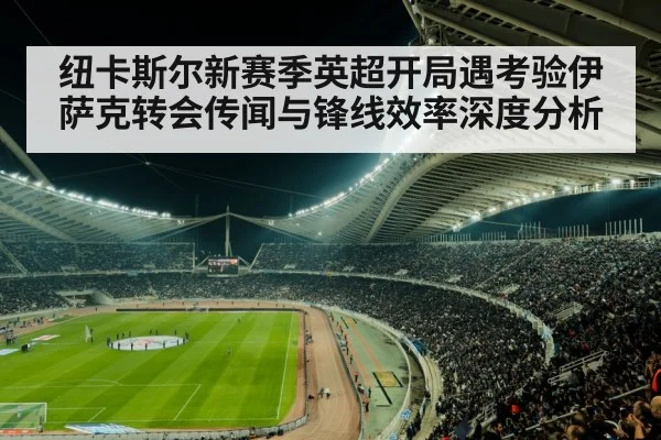 纽卡斯尔新赛季英超开局遇考验伊萨克转会传闻与锋线效率深度分析