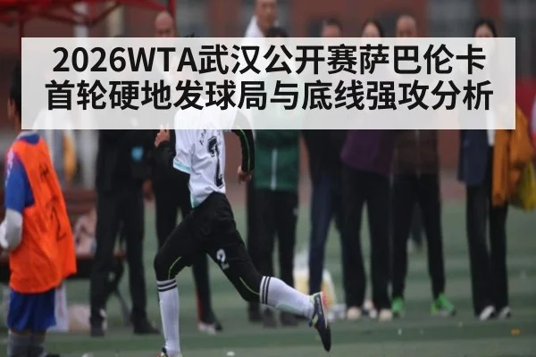 2026WTA武汉公开赛萨巴伦卡首轮硬地发球局与底线强攻分析