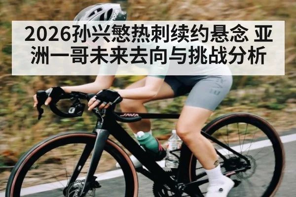 2026孙兴慜热刺续约悬念 亚洲一哥未来去向与挑战分析